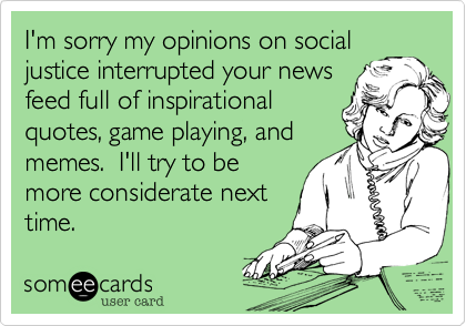 I'm sorry my opinions on social
justice interrupted your news
feed full of inspirational
quotes, game playing, and
memes.  I'll try to be 
more considerate next
time.