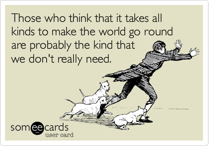 Those who think that it takes all kinds to make the world go round are probably the kind that
we don't really need.