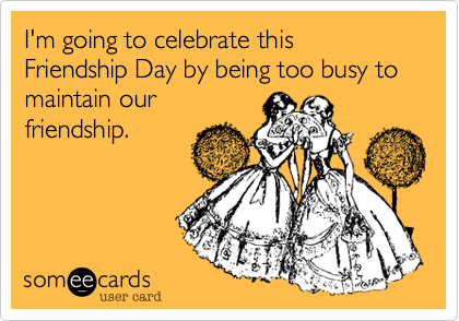 I'm going to celebrate this Friendship Day by being too busy to maintain our
friendship.