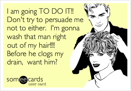 I am going TO DO IT!!
Don't try to persuade me
not to either.  I'm gonna
wash that man right
out of my hair!!!! 
Before he clogs my
drain,  want him?