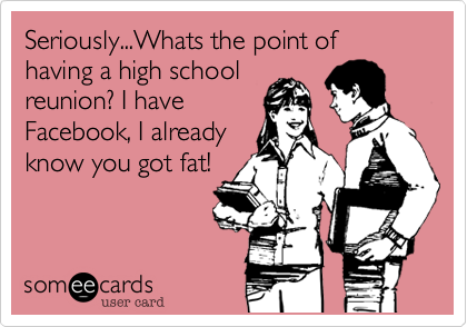 Seriously...Whats the point of having a high school
reunion? I have
Facebook, I already
know you got fat!