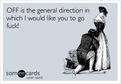 OFF is the general direction in
which I would like you to go
fuck!