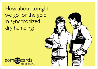 How about tonight 
we go for the gold 
in synchronized
dry humping?