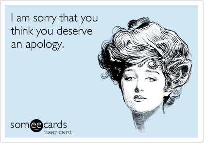 I am sorry that you 
think you deserve 
an apology.