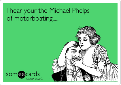 I hear your the Michael Phelps 
of motorboating......