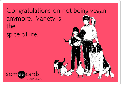Congratulations on not being vegan anymore.  Variety is
the
spice of life.