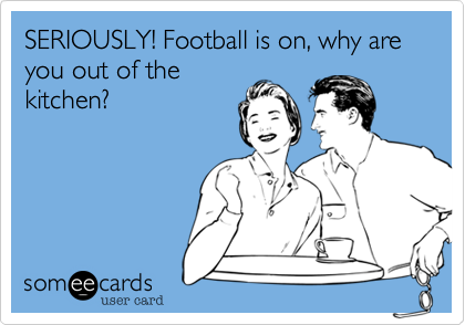 SERIOUSLY! Football is on, why are you out of the
kitchen?