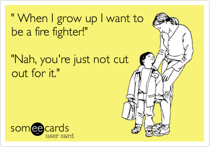 " When I grow up I want to 
be a fire fighter!"

"Nah, you're just not cut
out for it."