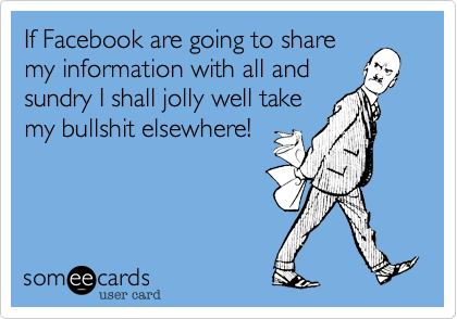 If Facebook are going to share
my information with all and
sundry I shall jolly well take
my bullshit elsewhere!
