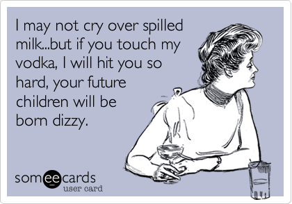 I may not cry over spilled
milk...but if you touch my
vodka, I will hit you so
hard, your future
children will be
born dizzy.