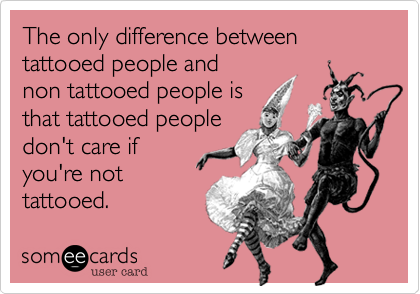 The only difference between tattooed people and
non tattooed people is
that tattooed people
don't care if
you're not
tattooed.