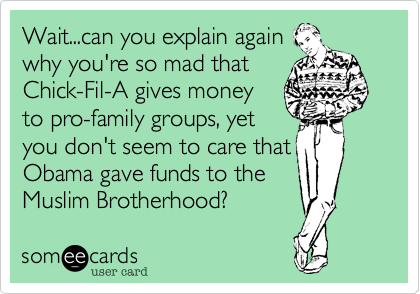 Wait...can you explain again
why you're so mad that
Chick-Fil-A gives money
to pro-family groups, yet
you don't seem to care that
Obama gave funds to the
Muslim Brotherhood?