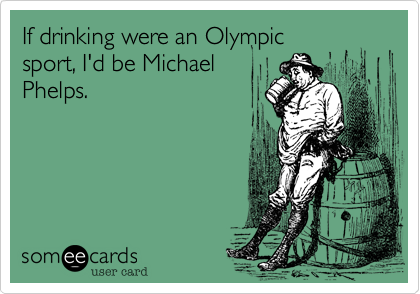 If drinking were an Olympic
sport, I'd be Michael
Phelps. 