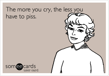 The more you cry, the less you have to piss.