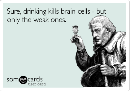 Sure, drinking kills brain cells - but only the weak ones.