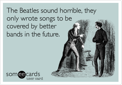 The Beatles sound horrible, they only wrote songs to be 
covered by better 
bands in the future.