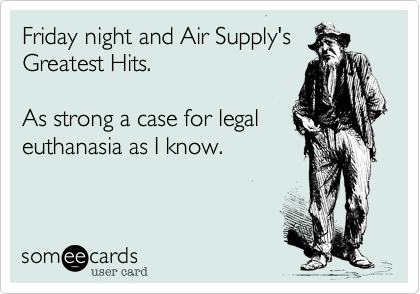 Friday night and Air Supply's
Greatest Hits.

As strong a case for legal
euthanasia as I know.