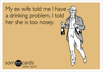 My ex wife told me I have
a drinking problem, I told
her she is too nosey.