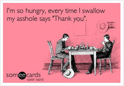 I'm so hungry, every time I swallow my asshole says "Thank you".