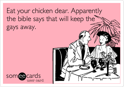 Eat your chicken dear. Apparently the bible says that will keep the
gays away.