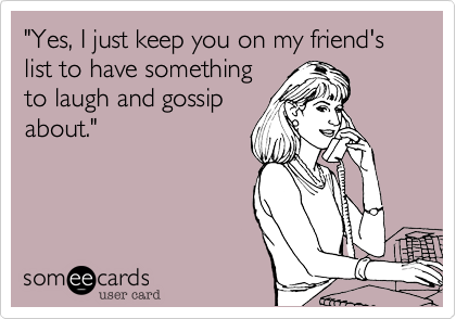 "Yes, I just keep you on my friend's list to have something
to laugh and gossip
about." 