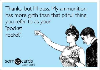 Thanks, but I'll pass. My ammunition has more girth than that pitiful thing you refer to as your
"pocket
rocket".