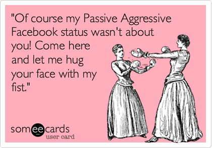 "Of course my Passive Aggressive Facebook status wasn't about
you! Come here
and let me hug
your face with my
fist." 