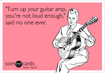 "Turn up your guitar amp,
you're not loud enough,"
said no one ever.