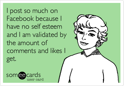 I post so much on
Facebook because I
have no self esteem
and I am validated by
the amount of
comments and likes I
get. 