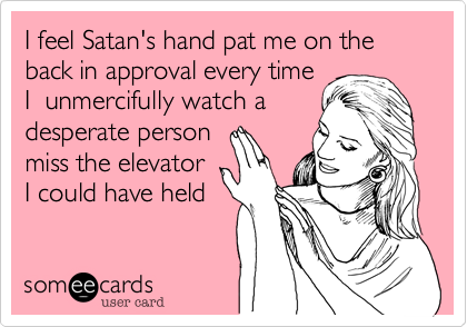 I feel Satan's hand pat me on the back in approval every time
I  unmercifully watch a
desperate person
miss the elevator
I could have held 