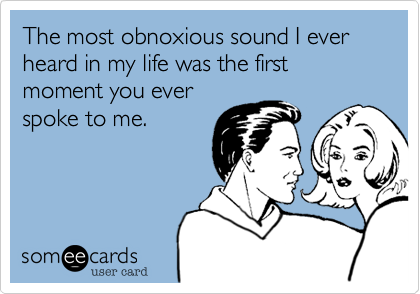 The most obnoxious sound I ever heard in my life was the first moment you ever
spoke to me.