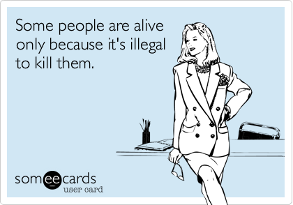 Some people are alive
only because it's illegal
to kill them.