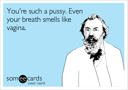 You're such a pussy. Even
your breath smells like
vagina.