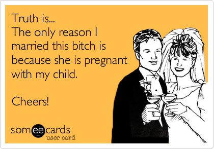 Truth is...
The only reason I
married this bitch is
because she is pregnant
with my child. 

Cheers!