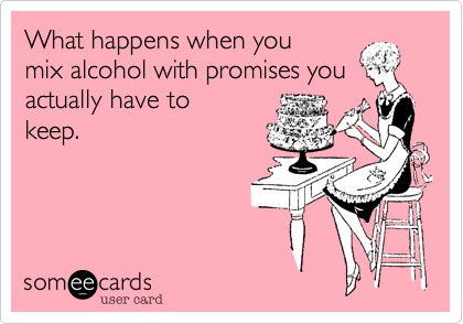 What happens when you
mix alcohol with promises you actually have to
keep.