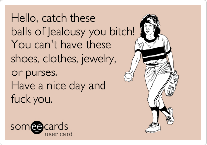 Hello, catch these
balls of Jealousy you bitch!
You can't have these
shoes, clothes, jewelry,
or purses. 
Have a nice day and 
fuck you.