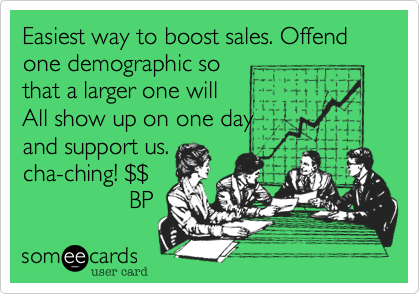Easiest way to boost sales. Offend one demographic so 
that a larger one will
All show up on one day
and support us.
cha-ching! %24%24
                BP