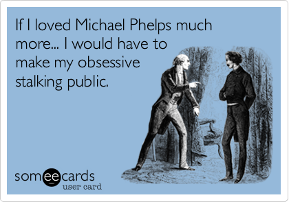 If I loved Michael Phelps much more... I would have to
make my obsessive
stalking public. 