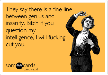 They say there is a fine line
between genius and
insanity. Bitch if you
question my
intelligence, I will fucking
cut you. 