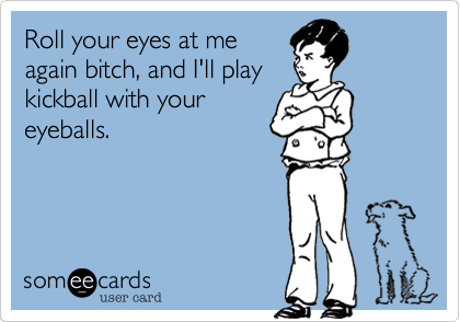 Roll your eyes at me
again bitch, and I'll play
kickball with your
eyeballs.