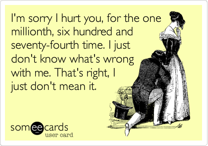 I'm sorry I hurt you, for the one
millionth, six hundred and
seventy-fourth time. I just
don't know what's wrong
with me. That's right, I
just don't mean it.