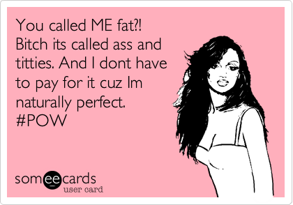You called ME fat?!
Bitch its called ass and
titties. And I dont have
to pay for it cuz Im
naturally perfect.
%23POW
