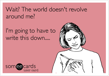 Wait? The world doesn't revolve around me?

I'm going to have to
write this down.....
