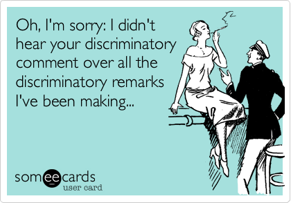 Oh, I'm sorry: I didn't
hear your discriminatory
comment over all the
discriminatory remarks
I've been making...