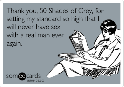 Thank you, 50 Shades of Grey, for setting my standard so high that I
will never have sex
with a real man ever
again.