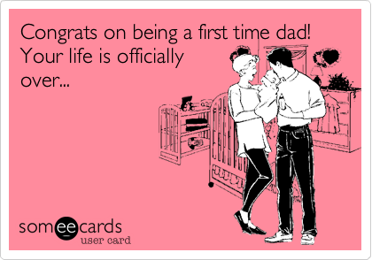 Congrats on being a first time dad! Your life is officially
over...