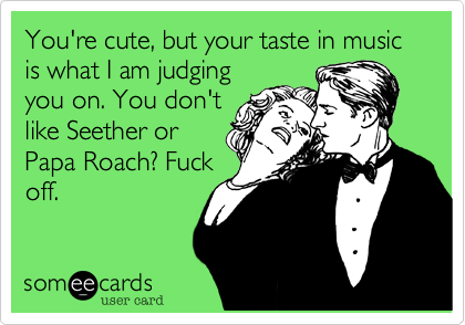 You're cute, but your taste in music is what I am judging
you on. You don't
like Seether or
Papa Roach? Fuck
off.