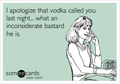 I apologize that vodka called you last night... what an
inconsiderate bastard
he is.