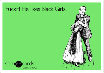 Fuckit! He likes Black Girls..