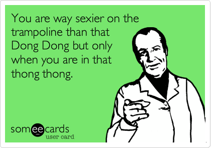 You are way sexier on the trampoline than that
Dong Dong but only
when you are in that
thong thong.